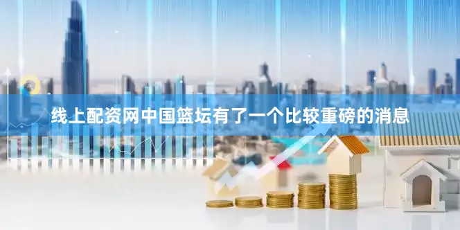 线上配资网中国篮坛有了一个比较重磅的消息