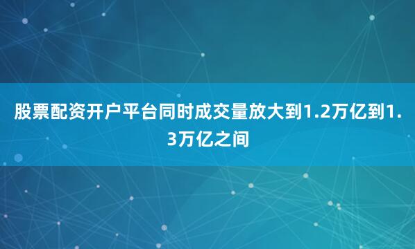 股票配资开户平台同时成交量放大到1.2万亿到1.3万亿之间