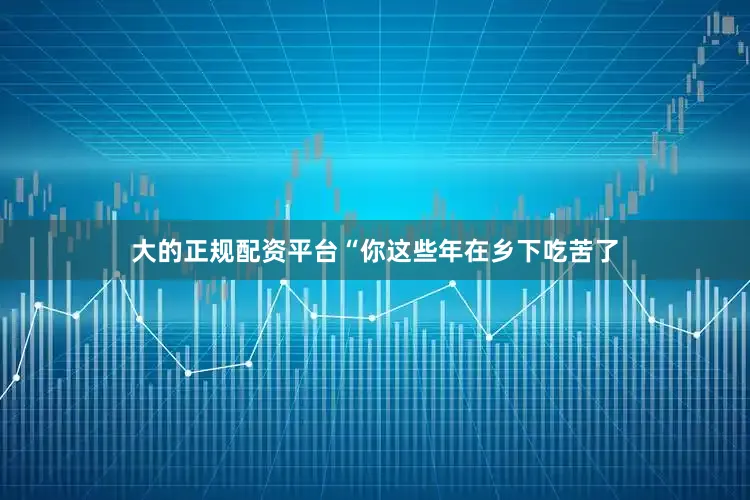 大的正规配资平台“你这些年在乡下吃苦了