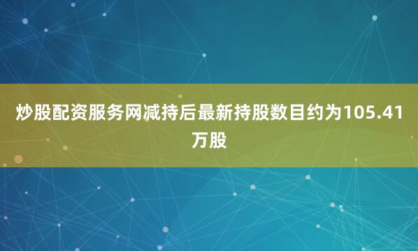 炒股配资服务网减持后最新持股数目约为105.41万股