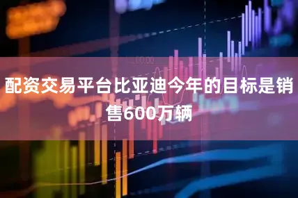 配资交易平台比亚迪今年的目标是销售600万辆