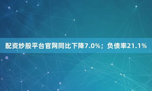 配资炒股平台官网同比下降7.0%；负债率21.1%