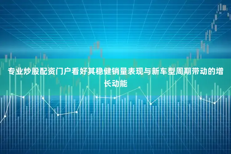 专业炒股配资门户看好其稳健销量表现与新车型周期带动的增长动能