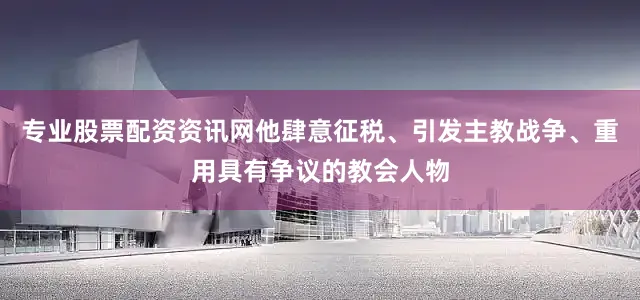 专业股票配资资讯网他肆意征税、引发主教战争、重用具有争议的教会人物