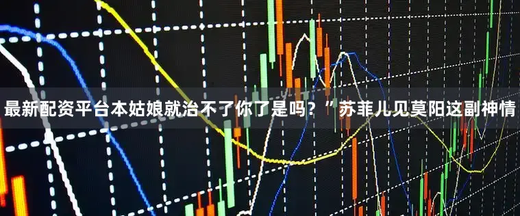 最新配资平台本姑娘就治不了你了是吗？”苏菲儿见莫阳这副神情