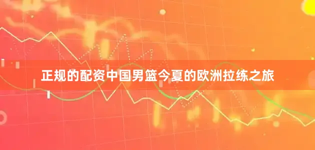 正规的配资中国男篮今夏的欧洲拉练之旅