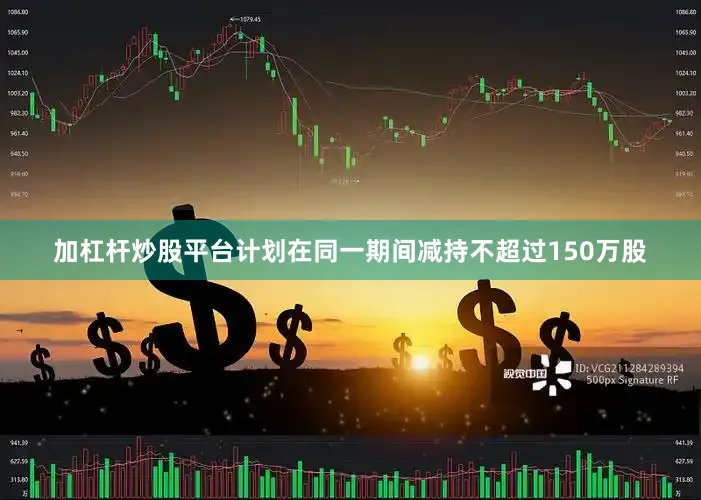 加杠杆炒股平台计划在同一期间减持不超过150万股