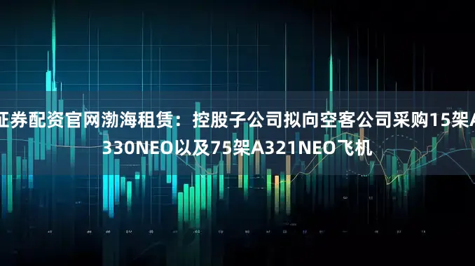 证券配资官网渤海租赁：控股子公司拟向空客公司采购15架A330NEO以及75架A321NEO飞机