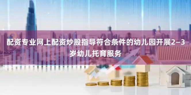 配资专业网上配资炒股指导符合条件的幼儿园开展2—3岁幼儿托育服务