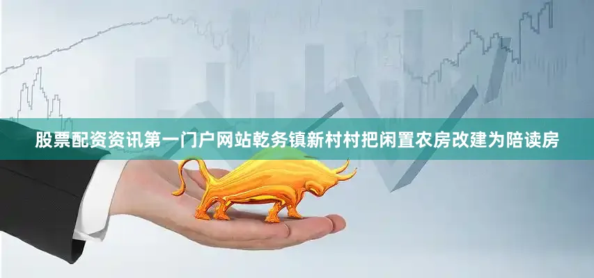 股票配资资讯第一门户网站乾务镇新村村把闲置农房改建为陪读房